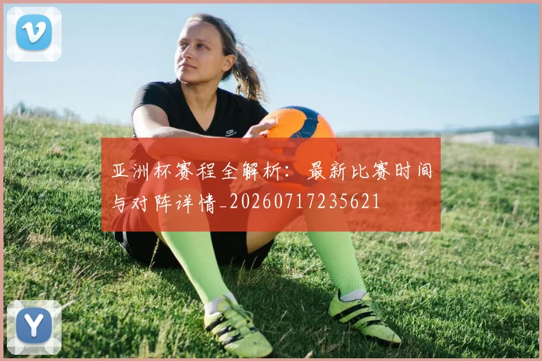 亚洲杯赛程全解析：最新比赛时间与对阵详情_20260717235621