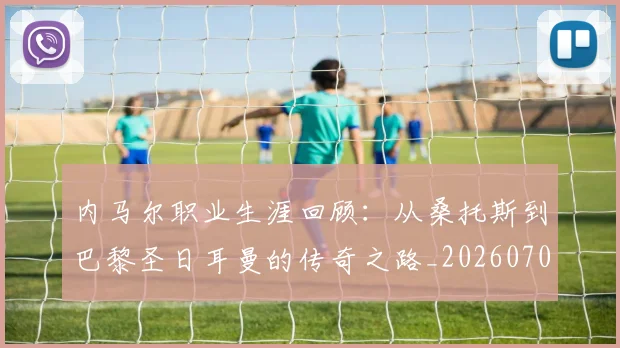 内马尔职业生涯回顾：从桑托斯到巴黎圣日耳曼的传奇之路_20260703215507_20260718005345