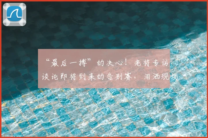 “最后一搏”的决心!老将专访,谈论即将到来的告别赛,泪洒现场_20260715183125