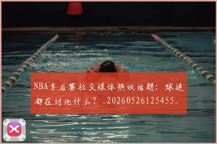 NBA季后赛社交媒体热议话题：球迷都在讨论什么？_20260526125455_20260714212411