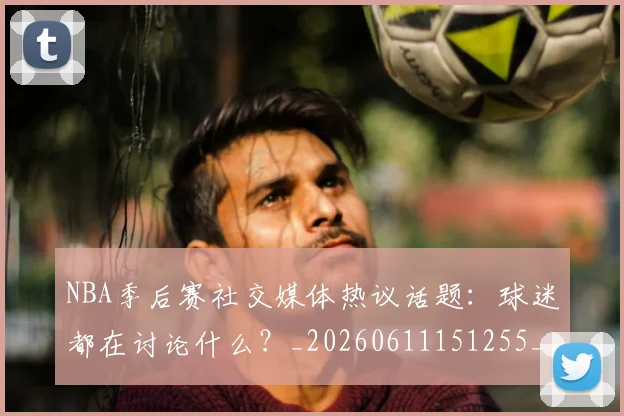 NBA季后赛社交媒体热议话题：球迷都在讨论什么？_20260611151255_20260702165520
