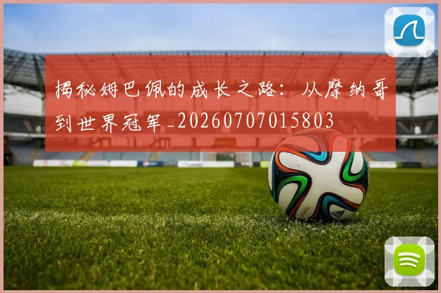 揭秘姆巴佩的成长之路：从摩纳哥到世界冠军_20260707015803