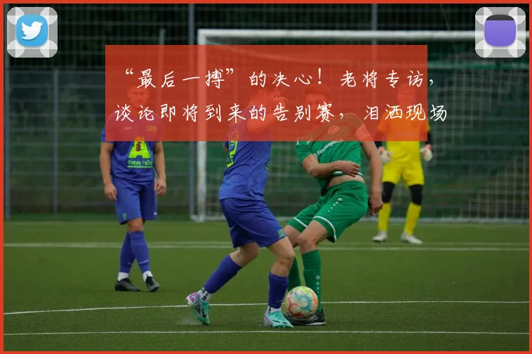 “最后一搏”的决心！老将专访，谈论即将到来的告别赛，泪洒现场_20260702172720