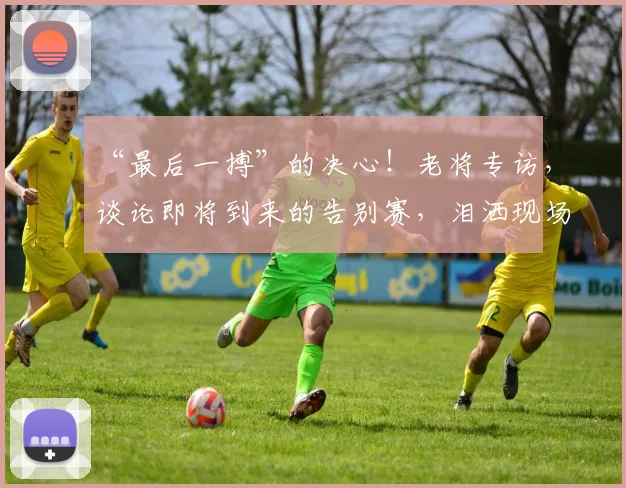 “最后一搏”的决心!老将专访,谈论即将到来的告别赛,泪洒现场_20260715183125