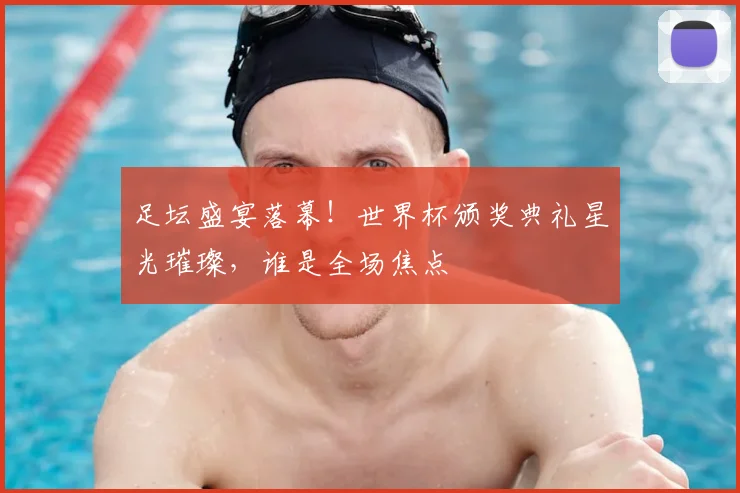 足坛盛宴落幕!世界杯颁奖典礼星光璀璨,谁是全场焦点