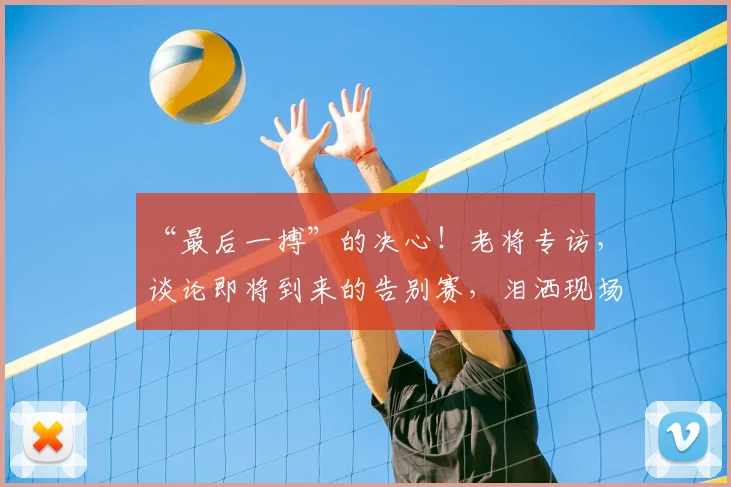 “最后一搏”的决心！老将专访，谈论即将到来的告别赛，泪洒现场_20260702172720