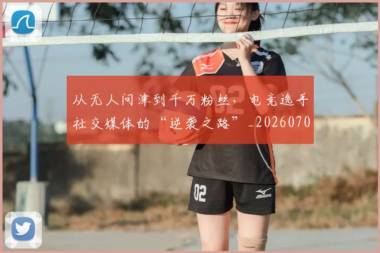 从无人问津到千万粉丝，电竞选手社交媒体的“逆袭之路”_20260704164717