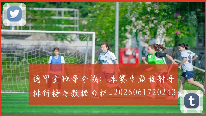 德甲金靴争夺战:本赛季最佳射手排行榜与数据分析_20260617202435