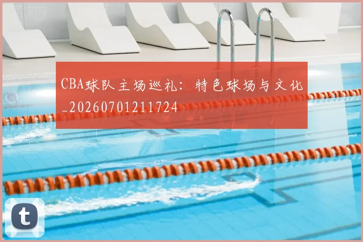 CBA球队主场巡礼：特色球场与文化_20260701211724