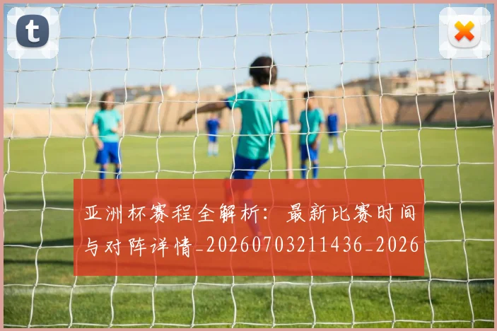 亚洲杯赛程全解析:最新比赛时间与对阵详情_20260703211436_20260718201542